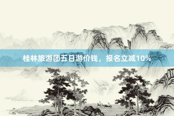 桂林旅游团五日游价钱，报名立减10%