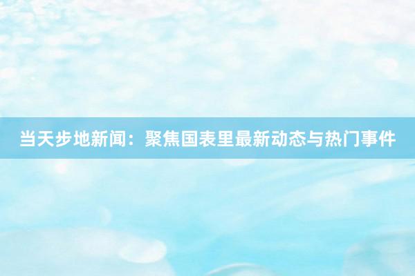 当天步地新闻：聚焦国表里最新动态与热门事件