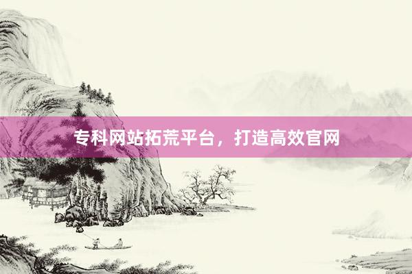 专科网站拓荒平台，打造高效官网