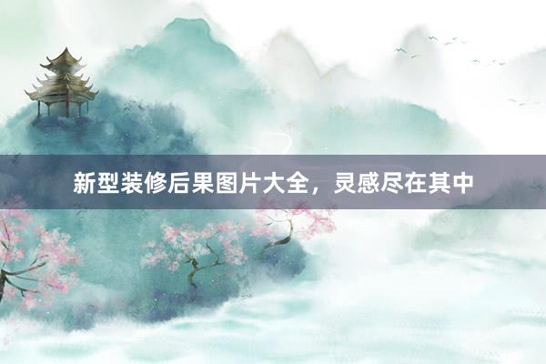 新型装修后果图片大全，灵感尽在其中