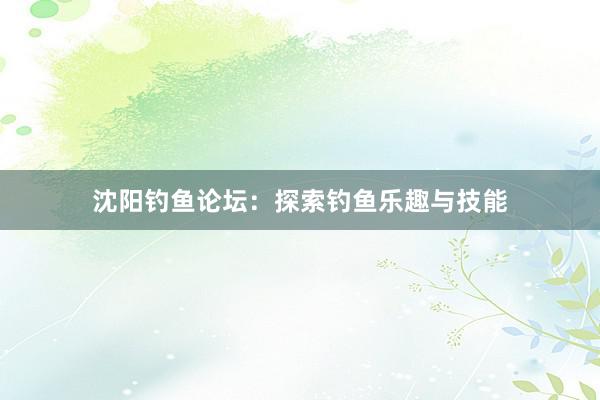 沈阳钓鱼论坛：探索钓鱼乐趣与技能