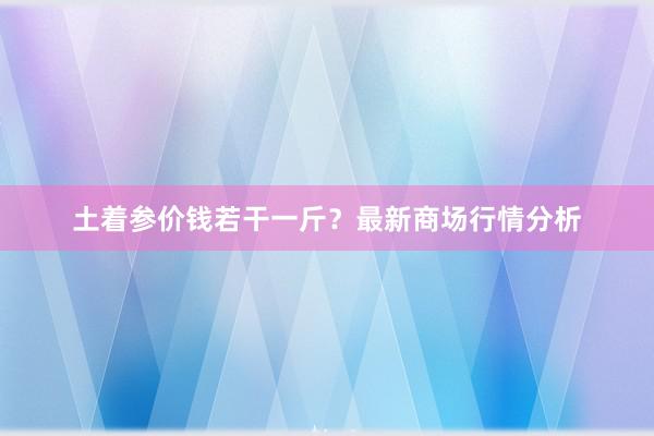 土着参价钱若干一斤?最新商场行情分析
